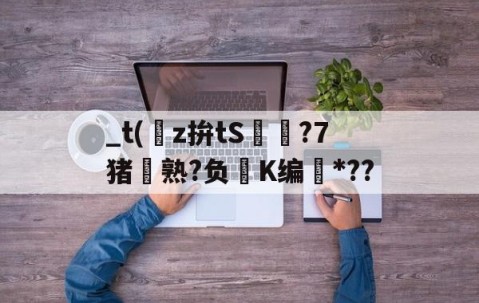 开云体育入口-关于_t(z拚tS囨⊿?7猪熟?负鮖K编*??的信息