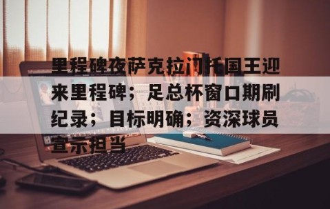 开云体育官网-关于里程碑夜萨克拉门托国王迎来里程碑；足总杯窗口期刷纪录；目标明确；资深球员宣示担当的信息