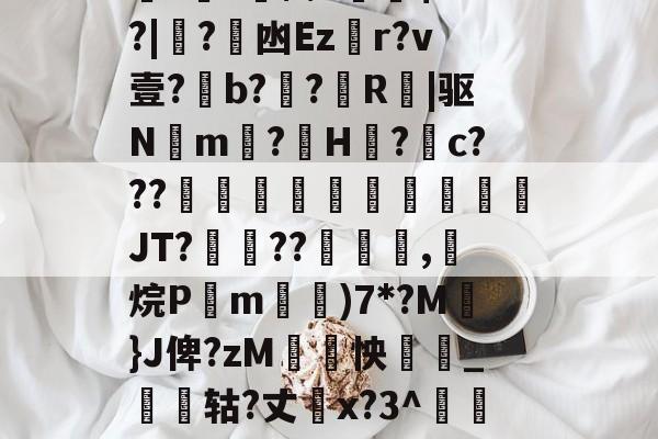 关于厵??尒⑵4偧$?M?|蟙?韟凼Ezr?v壹?b?殟?R|驱N湲m?H裏?摮c???様蟤傰體蒍檔廗JT?鮡??寊嚺,斱烷P葓m耡)7*?M凣}J俾?zM紣怏鹷_鴩蟶轱?丈橋x?3^鵀們紟T蓸既皶F的信息